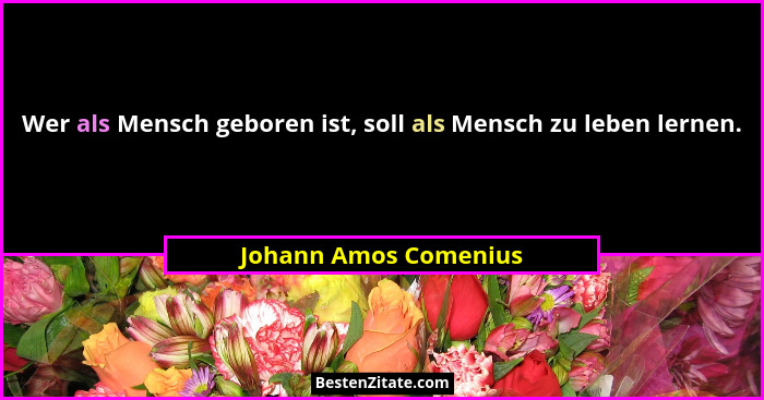 Wer als Mensch geboren ist, soll als Mensch zu leben lernen.... - Johann Amos Comenius