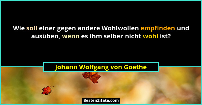 Wie soll einer gegen andere Wohlwollen empfinden und ausüben, wenn es ihm selber nicht wohl ist?... - Johann Wolfgang von Goethe