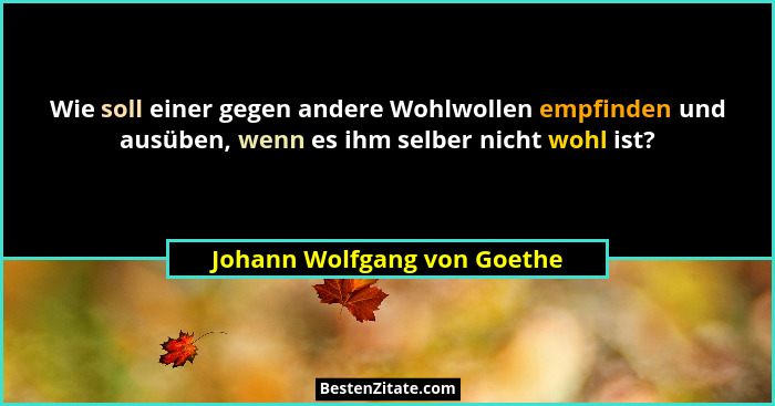 Wie soll einer gegen andere Wohlwollen empfinden und ausüben, wenn es ihm selber nicht wohl ist?... - Johann Wolfgang von Goethe