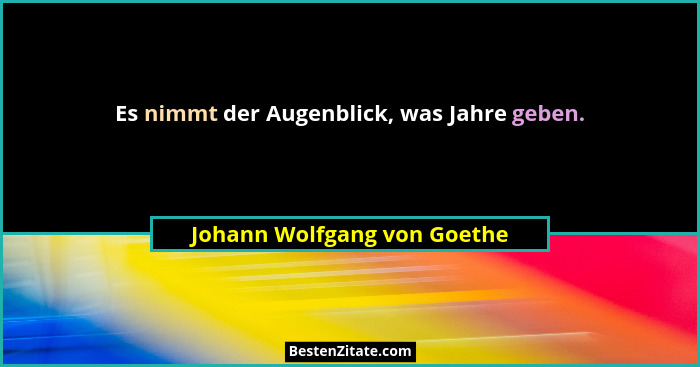 Es nimmt der Augenblick, was Jahre geben.... - Johann Wolfgang von Goethe