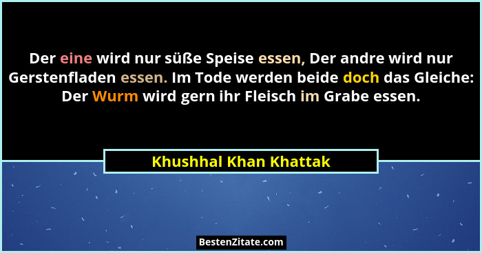 Der eine wird nur süße Speise essen, Der andre wird nur Gerstenfladen essen. Im Tode werden beide doch das Gleiche: Der Wurm w... - Khushhal Khan Khattak