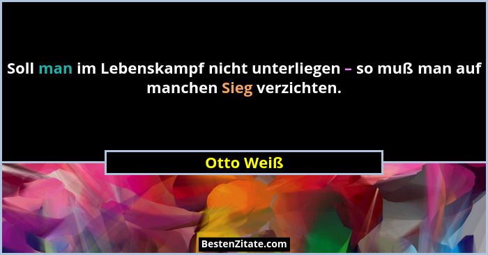 Soll man im Lebenskampf nicht unterliegen – so muß man auf manchen Sieg verzichten.... - Otto Weiß