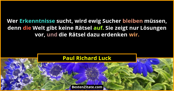 Wer Erkenntnisse sucht, wird ewig Sucher bleiben müssen, denn die Welt gibt keine Rätsel auf. Sie zeigt nur Lösungen vor, und die... - Paul Richard Luck