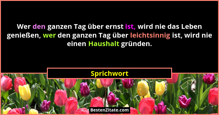 Wer den ganzen Tag über ernst ist, wird nie das Leben genießen, wer den ganzen Tag über leichtsinnig ist, wird nie einen Haushalt gründen... - Sprichwort