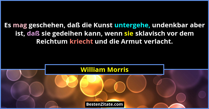 Es mag geschehen, daß die Kunst untergehe, undenkbar aber ist, daß sie gedeihen kann, wenn sie sklavisch vor dem Reichtum kriecht und... - William Morris