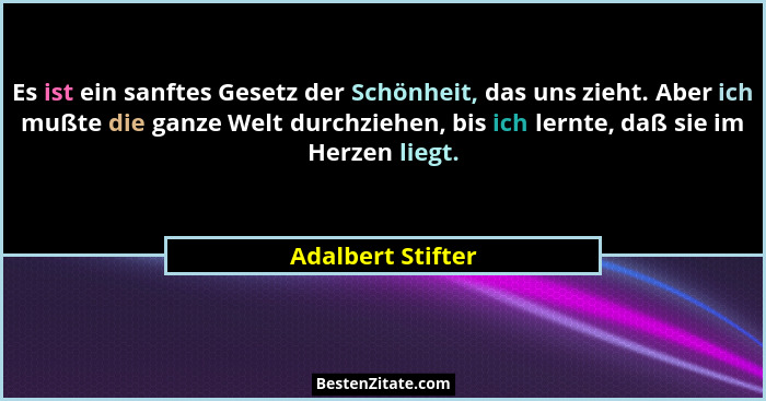 Es ist ein sanftes Gesetz der Schönheit, das uns zieht. Aber ich mußte die ganze Welt durchziehen, bis ich lernte, daß sie im Herze... - Adalbert Stifter