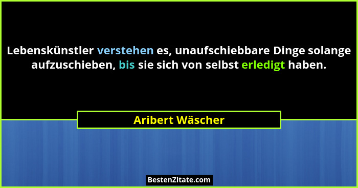 Lebenskünstler verstehen es, unaufschiebbare Dinge solange aufzuschieben, bis sie sich von selbst erledigt haben.... - Aribert Wäscher