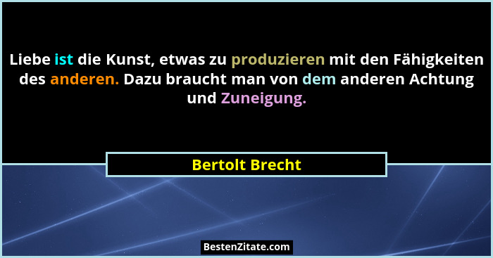 Liebe ist die Kunst, etwas zu produzieren mit den Fähigkeiten des anderen. Dazu braucht man von dem anderen Achtung und Zuneigung.... - Bertolt Brecht