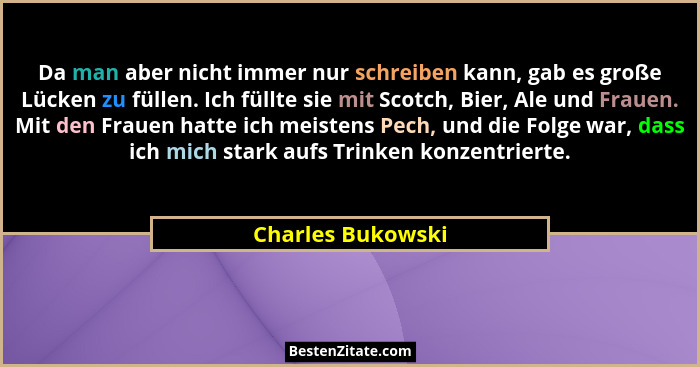 Da man aber nicht immer nur schreiben kann, gab es große Lücken zu füllen. Ich füllte sie mit Scotch, Bier, Ale und Frauen. Mit den... - Charles Bukowski
