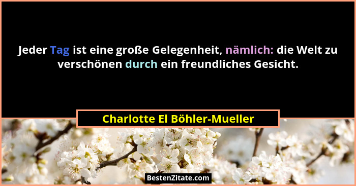 Jeder Tag ist eine große Gelegenheit, nämlich: die Welt zu verschönen durch ein freundliches Gesicht.... - Charlotte El Böhler-Mueller