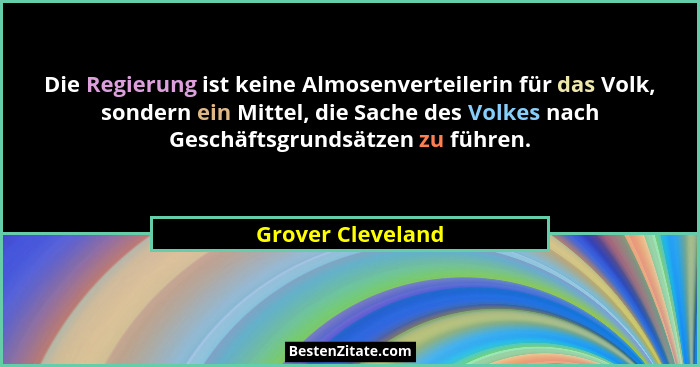Die Regierung ist keine Almosenverteilerin für das Volk, sondern ein Mittel, die Sache des Volkes nach Geschäftsgrundsätzen zu führ... - Grover Cleveland