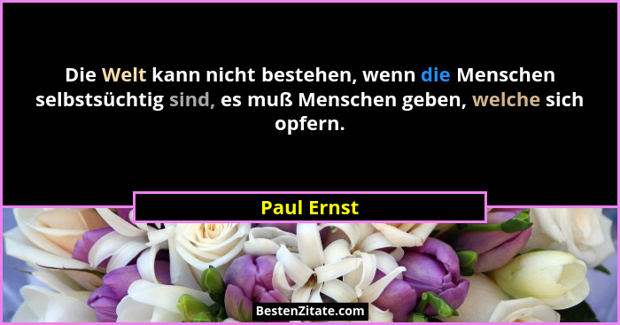 Die Welt kann nicht bestehen, wenn die Menschen selbstsüchtig sind, es muß Menschen geben, welche sich opfern.... - Paul Ernst