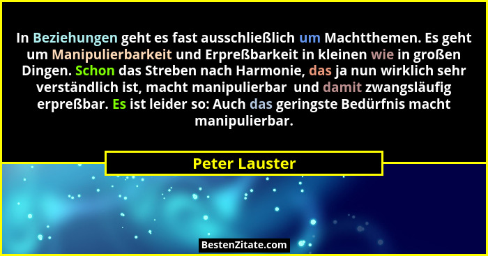 In Beziehungen geht es fast ausschließlich um Machtthemen. Es geht um Manipulierbarkeit und Erpreßbarkeit in kleinen wie in großen Din... - Peter Lauster