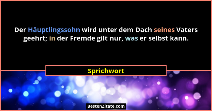 Der Häuptlingssohn wird unter dem Dach seines Vaters geehrt; in der Fremde gilt nur, was er selbst kann.... - Sprichwort