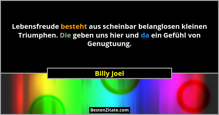 Lebensfreude besteht aus scheinbar belanglosen kleinen Triumphen. Die geben uns hier und da ein Gefühl von Genugtuung.... - Billy Joel