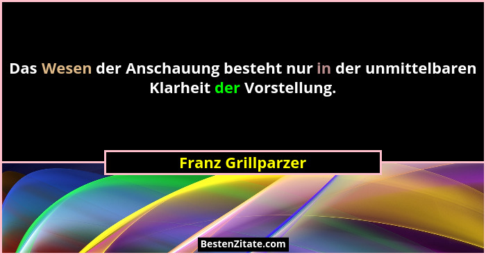 Das Wesen der Anschauung besteht nur in der unmittelbaren Klarheit der Vorstellung.... - Franz Grillparzer