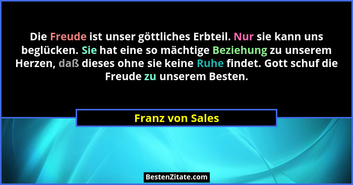 Die Freude ist unser göttliches Erbteil. Nur sie kann uns beglücken. Sie hat eine so mächtige Beziehung zu unserem Herzen, daß diese... - Franz von Sales