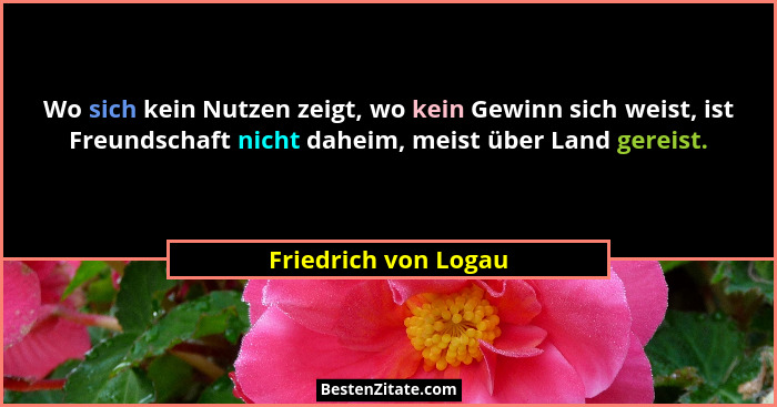 Wo sich kein Nutzen zeigt, wo kein Gewinn sich weist, ist Freundschaft nicht daheim, meist über Land gereist.... - Friedrich von Logau