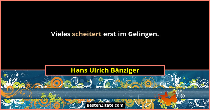 Vieles scheitert erst im Gelingen.... - Hans Ulrich Bänziger
