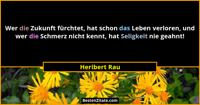 Wer die Zukunft fürchtet, hat schon das Leben verloren, und wer die Schmerz nicht kennt, hat Seligkeit nie geahnt!... - Heribert Rau
