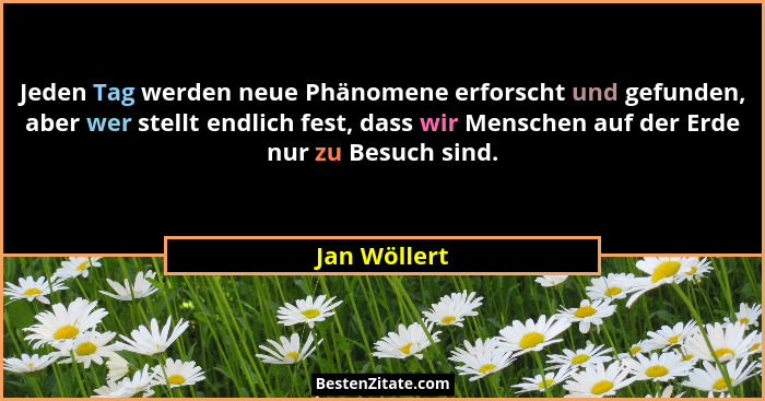 Jeden Tag werden neue Phänomene erforscht und gefunden, aber wer stellt endlich fest, dass wir Menschen auf der Erde nur zu Besuch sind.... - Jan Wöllert