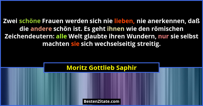 Zwei schöne Frauen werden sich nie lieben, nie anerkennen, daß die andere schön ist. Es geht ihnen wie den römischen Zeichend... - Moritz Gottlieb Saphir