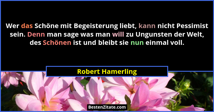 Wer das Schöne mit Begeisterung liebt, kann nicht Pessimist sein. Denn man sage was man will zu Ungunsten der Welt, des Schönen ist... - Robert Hamerling
