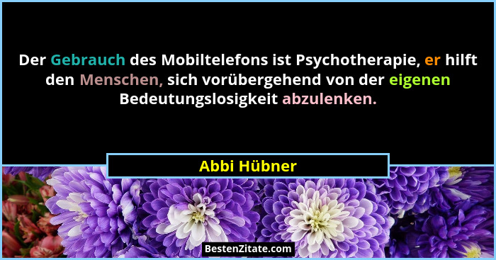 Der Gebrauch des Mobiltelefons ist Psychotherapie, er hilft den Menschen, sich vorübergehend von der eigenen Bedeutungslosigkeit abzulen... - Abbi Hübner