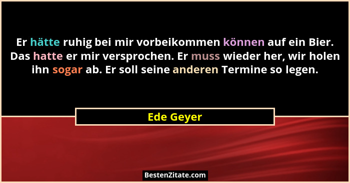Er hätte ruhig bei mir vorbeikommen können auf ein Bier. Das hatte er mir versprochen. Er muss wieder her, wir holen ihn sogar ab. Er soll... - Ede Geyer