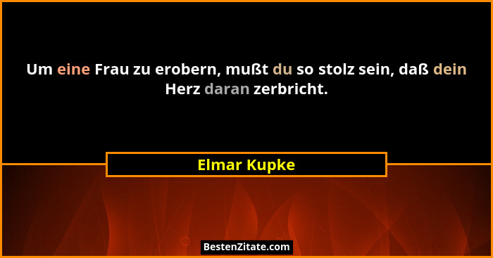 Um eine Frau zu erobern, mußt du so stolz sein, daß dein Herz daran zerbricht.... - Elmar Kupke