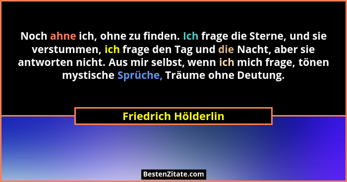 Noch ahne ich, ohne zu finden. Ich frage die Sterne, und sie verstummen, ich frage den Tag und die Nacht, aber sie antworten nic... - Friedrich Hölderlin