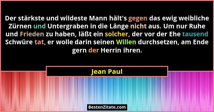Der stärkste und wildeste Mann hält's gegen das ewig weibliche Zürnen und Untergraben in die Länge nicht aus. Um nur Ruhe und Frieden... - Jean Paul