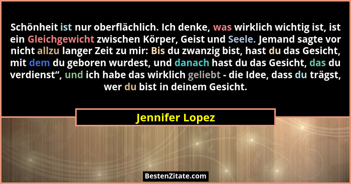 Schönheit ist nur oberflächlich. Ich denke, was wirklich wichtig ist, ist ein Gleichgewicht zwischen Körper, Geist und Seele. Jemand... - Jennifer Lopez
