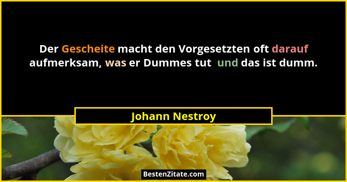 Der Gescheite macht den Vorgesetzten oft darauf aufmerksam, was er Dummes tut  und das ist dumm.... - Johann Nestroy