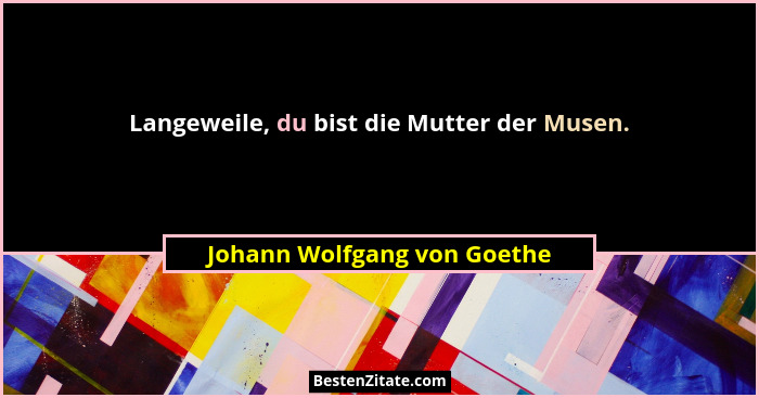 Langeweile, du bist die Mutter der Musen.... - Johann Wolfgang von Goethe