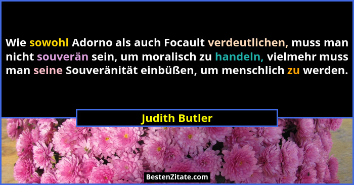 Wie sowohl Adorno als auch Focault verdeutlichen, muss man nicht souverän sein, um moralisch zu handeln, vielmehr muss man seine Souve... - Judith Butler