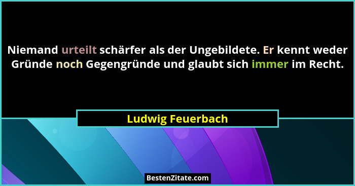Niemand urteilt schärfer als der Ungebildete. Er kennt weder Gründe noch Gegengründe und glaubt sich immer im Recht.... - Ludwig Feuerbach