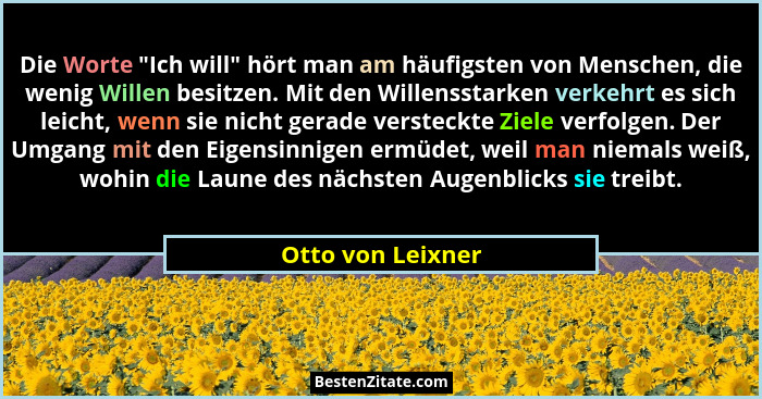 Die Worte "Ich will" hört man am häufigsten von Menschen, die wenig Willen besitzen. Mit den Willensstarken verkehrt es sic... - Otto von Leixner
