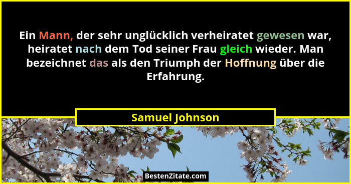 Ein Mann, der sehr unglücklich verheiratet gewesen war, heiratet nach dem Tod seiner Frau gleich wieder. Man bezeichnet das als den T... - Samuel Johnson
