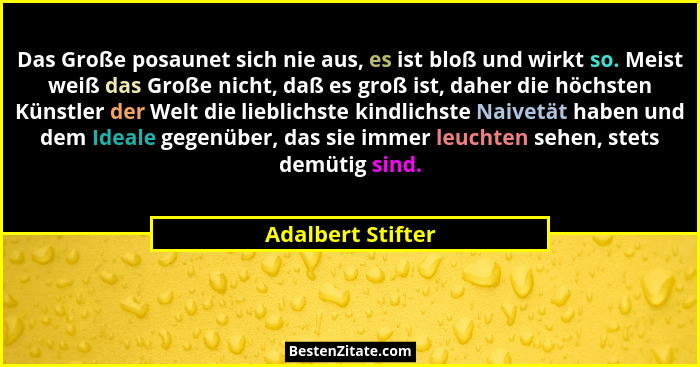 Das Große posaunet sich nie aus, es ist bloß und wirkt so. Meist weiß das Große nicht, daß es groß ist, daher die höchsten Künstler... - Adalbert Stifter