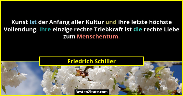 Kunst ist der Anfang aller Kultur und ihre letzte höchste Vollendung. Ihre einzige rechte Triebkraft ist die rechte Liebe zum Men... - Friedrich Schiller