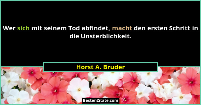 Wer sich mit seinem Tod abfindet, macht den ersten Schritt in die Unsterblichkeit.... - Horst A. Bruder