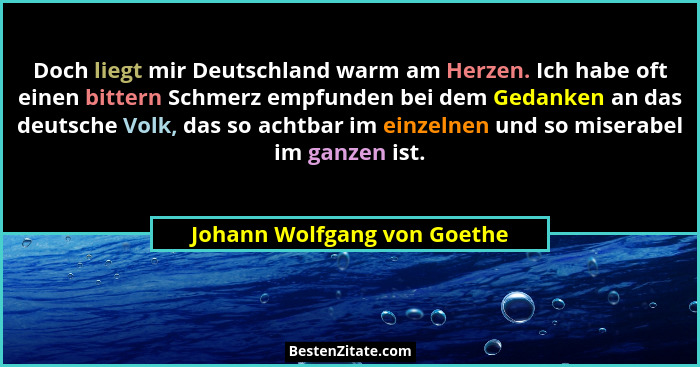 Doch liegt mir Deutschland warm am Herzen. Ich habe oft einen bittern Schmerz empfunden bei dem Gedanken an das deutsche... - Johann Wolfgang von Goethe
