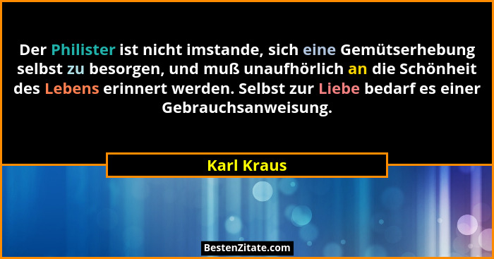 Der Philister ist nicht imstande, sich eine Gemütserhebung selbst zu besorgen, und muß unaufhörlich an die Schönheit des Lebens erinnert... - Karl Kraus