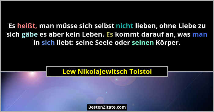Es heißt, man müsse sich selbst nicht lieben, ohne Liebe zu sich gäbe es aber kein Leben. Es kommt darauf an, was man in... - Lew Nikolajewitsch Tolstoi