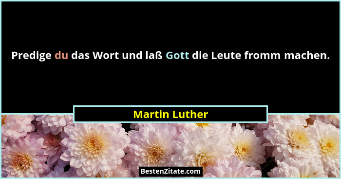 Predige du das Wort und laß Gott die Leute fromm machen.... - Martin Luther