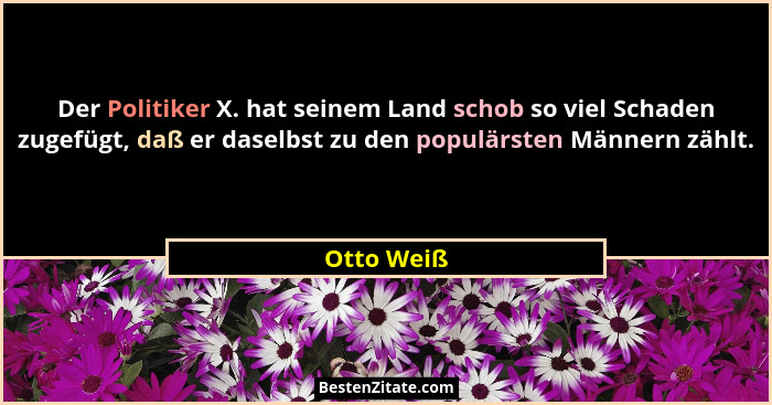 Der Politiker X. hat seinem Land schob so viel Schaden zugefügt, daß er daselbst zu den populärsten Männern zählt.... - Otto Weiß