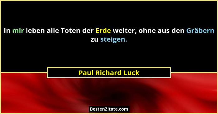 In mir leben alle Toten der Erde weiter, ohne aus den Gräbern zu steigen.... - Paul Richard Luck