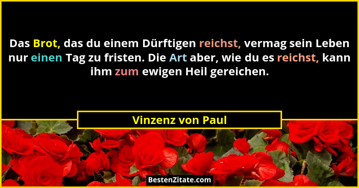 Das Brot, das du einem Dürftigen reichst, vermag sein Leben nur einen Tag zu fristen. Die Art aber, wie du es reichst, kann ihm zum... - Vinzenz von Paul