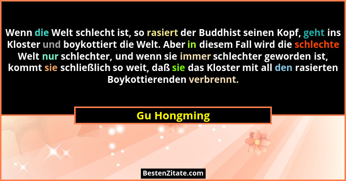 Wenn die Welt schlecht ist, so rasiert der Buddhist seinen Kopf, geht ins Kloster und boykottiert die Welt. Aber in diesem Fall wird die... - Gu Hongming